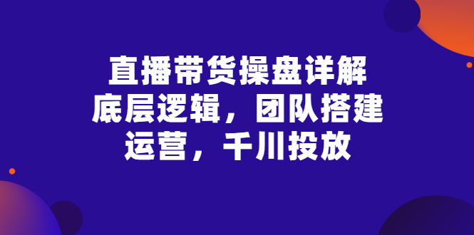 【副业项目3356期】直播带货操盘详解：底层逻辑，团队搭建，运营，千川投放（带货直播如何运营课程）-聚英社副业网