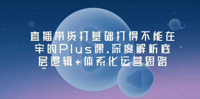 【副业项目3627期】直播带货运营培训课程：深度解析底层逻辑+体系化运营思路-聚英社副业网