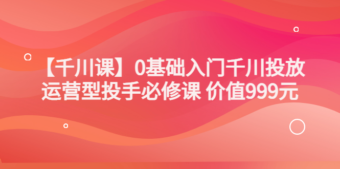 【副业项目3750期】交个朋友千川课：0基础入门千川投放，运营型投手必修课-聚英社副业网