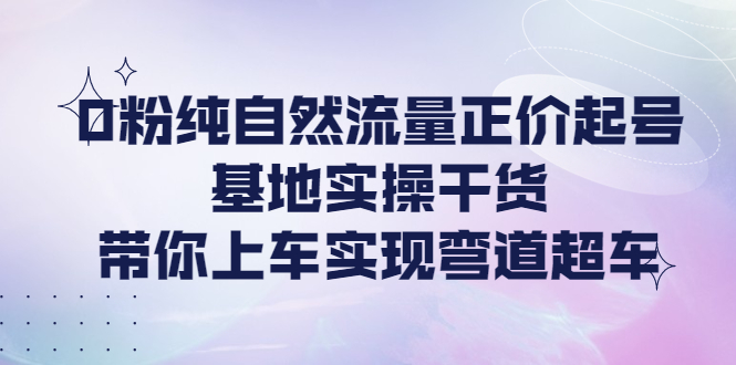 【副业项目4381期】0粉纯自然流量正价起号基地实操干货，带你上车实现弯道超车-聚英社副业网