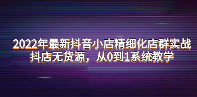 【副业项目4417期】2022年最新抖音小店精细化店群实战，抖店无货源，从0到1系统教学-聚英社副业网