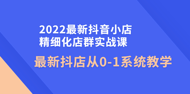 【副业项目4451期】2022最新抖音小店精细化店群实战课，最新抖店从0-1系统教学-聚英社副业网