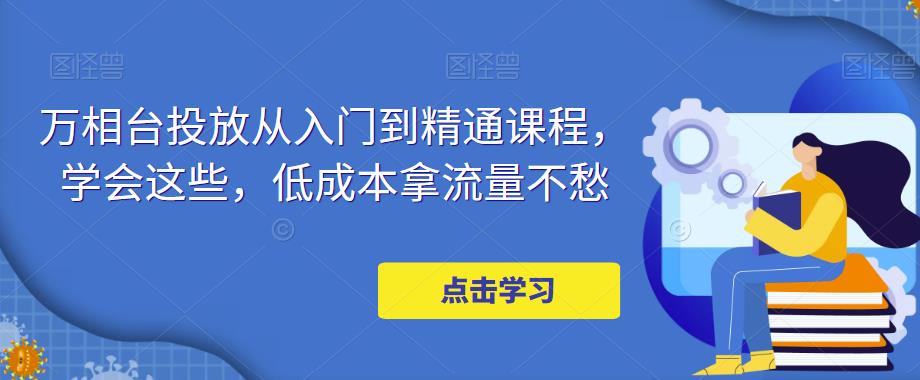 【副业项目5117期】万相台投放·新手到精通课程，学会这些，低成本拿流量不愁-聚英社副业网