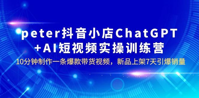 【副业项目6296期】peter抖音小店ChatGPT+AI短视频实训 10分钟做一条爆款带货视频 7天引爆销量-聚英社副业网