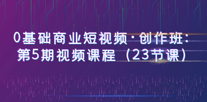 【副业项目6157期】0基础商业短视频·创作班：第5期视频课程（23节课）-聚英社副业网