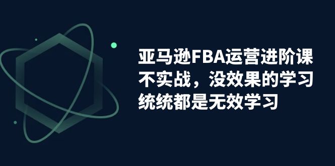 【副业项目7368期】亚马逊-FBA运营进阶课，不实战，没效果的学习，统统都是无效学习-聚英社副业网