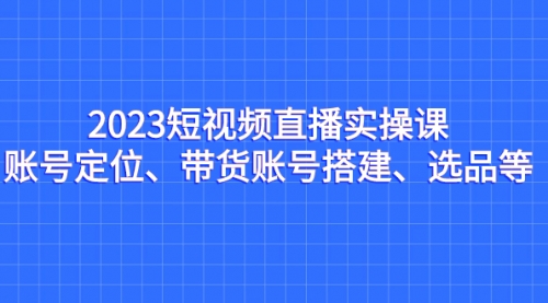 【副业项目7234期】2023短视频直播实操课，账号定位、带货账号搭建、选品-聚英社副业网