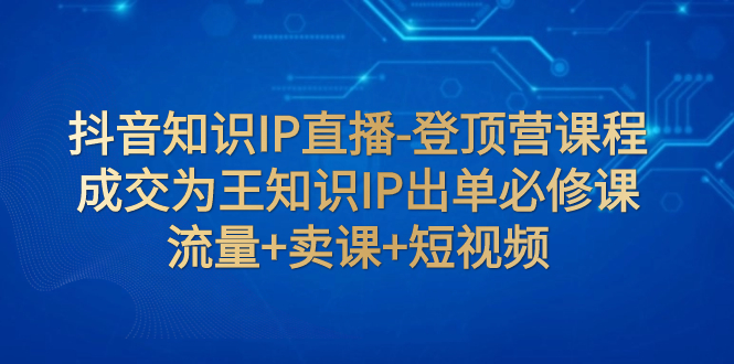 【副业项目8034期】抖音知识IP直播-登顶营课程：成交为王知识IP出单必修课 流量+卖课+短视频-聚英社副业网