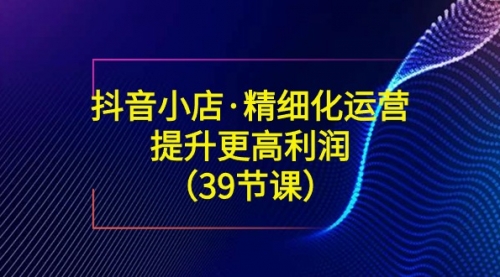 【副业8917期】抖音小店·精细化运营：提升·更高利润（39节课）-聚英社副业网