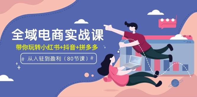 全域电商实战课：从入驻到盈利，带你玩转小红书+抖音+拼多多（80节课）-聚英社副业网
