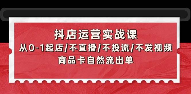 抖店运营实战课：从0-1起店/不直播/不投流/不发视频/商品卡自然流出单-聚英社副业网