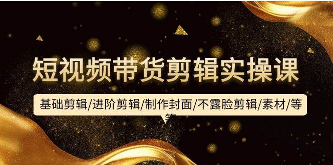短视频带货剪辑实操课：基础剪辑/进阶剪辑/制作封面/不露脸剪辑/素材/等等-聚英社副业网