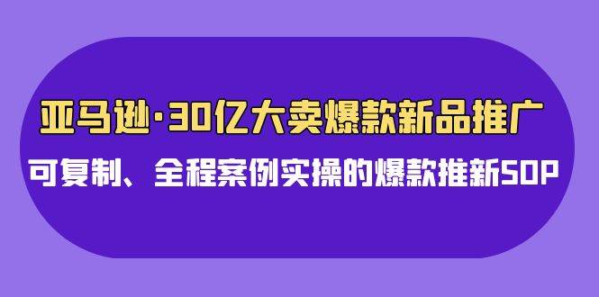 亚马逊30亿·大卖爆款新品推广，可复制、全程案例实操的爆款推新SOP-聚英社副业网