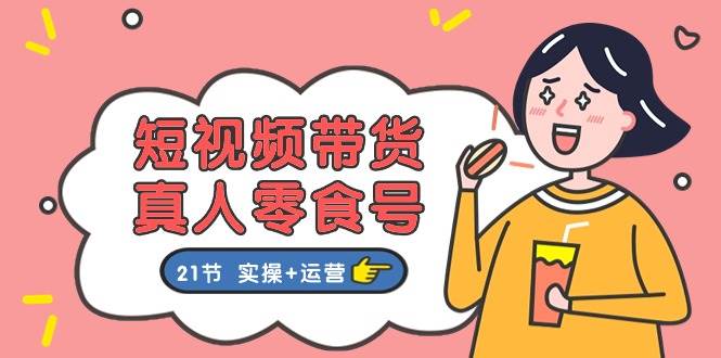 短视频带货真人零食号：更全面的零食带货教程：21节 实操+运营-聚英社副业网