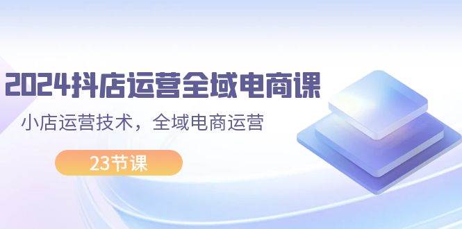 2024抖店运营-全域电商课，小店运营技术，全域电商运营（23节课）-聚英社副业网