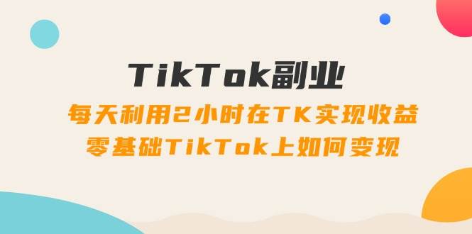 TikTok副业：每天利用2小时在TK实现收益，零基础TikTok上如何变现，34节程-聚英社副业网