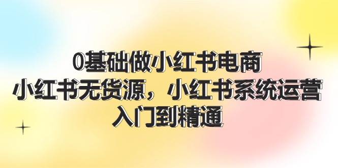 0基础做小红书电商，小红书无货源，小红书系统运营，入门到精通 (70节)-聚英社副业网