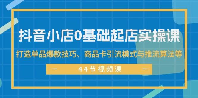抖音小店0基础起店实操课，打造单品爆款技巧、商品卡引流模式与推流算法等-聚英社副业网