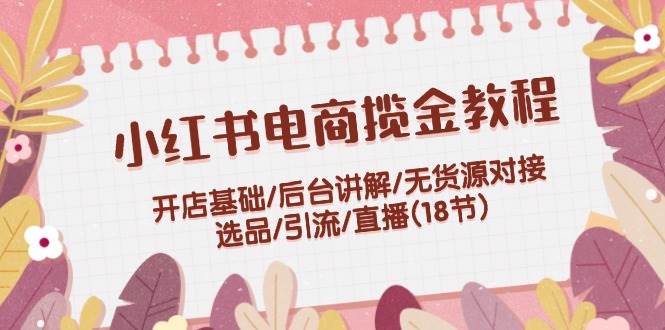 小红书电商揽金教程：开店基础/后台讲解/无货源对接/选品/引流/直播(18节)-聚英社副业网
