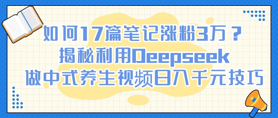 如何17篇笔记涨粉3万？揭秘利用Deepseek做中式养生视频日入千元技巧-聚英社副业网